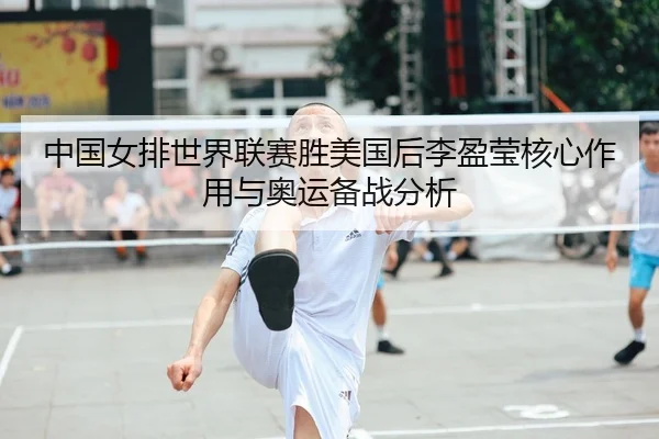 中国女排世界联赛胜美国后李盈莹核心作用与奥运备战分析